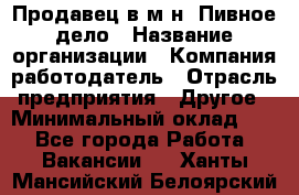 Продавец в м-н "Пивное дело › Название организации ­ Компания-работодатель › Отрасль предприятия ­ Другое › Минимальный оклад ­ 1 - Все города Работа » Вакансии   . Ханты-Мансийский,Белоярский г.